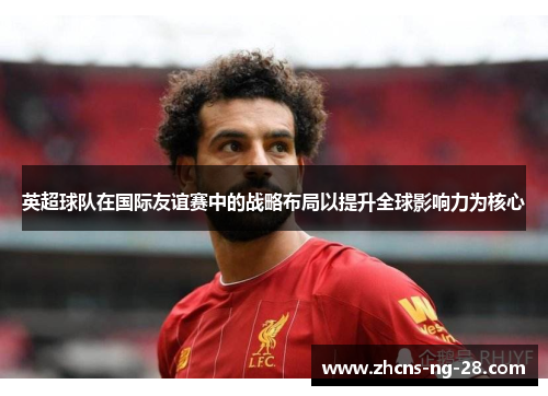 英超球队在国际友谊赛中的战略布局以提升全球影响力为核心