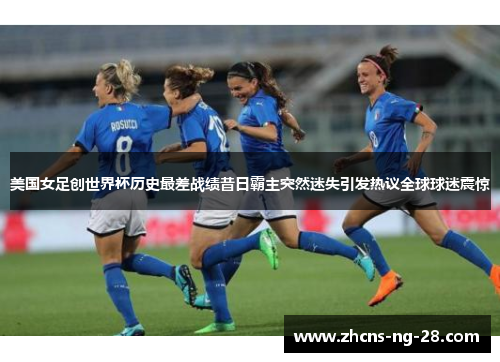 美国女足创世界杯历史最差战绩昔日霸主突然迷失引发热议全球球迷震惊