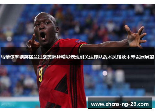 马奎尔率领英格兰征战美洲杯精彩表现引关注球队战术风格及未来发展展望